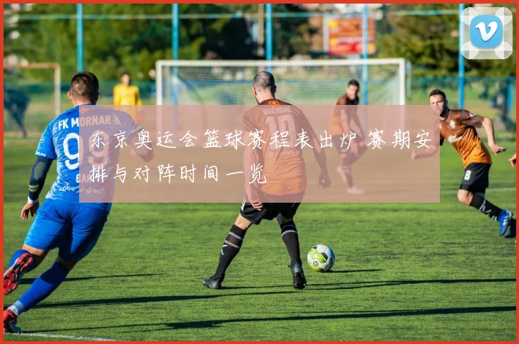 东京奥运会篮球赛程表出炉 赛期安排与对阵时间一览